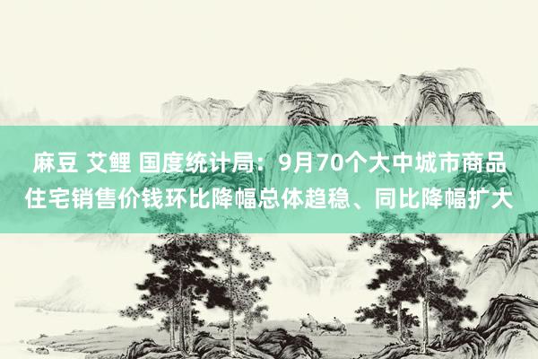 麻豆 艾鲤 国度统计局：9月70个大中城市商品住宅销售价钱环比降幅总体趋稳、同比降幅扩大