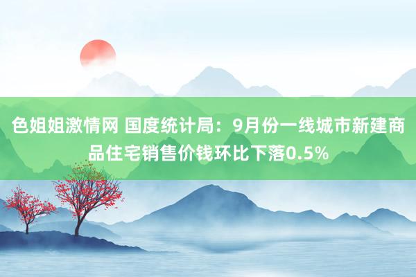 色姐姐激情网 国度统计局：9月份一线城市新建商品住宅销售价钱环比下落0.5%