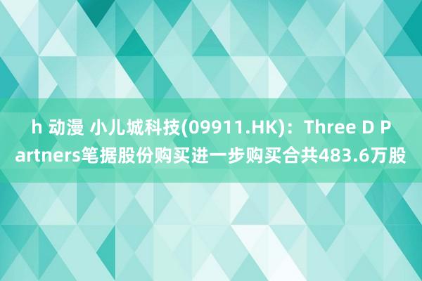 h 动漫 小儿城科技(09911.HK)：Three D Partners笔据股份购买进一步购买合共483.6万股