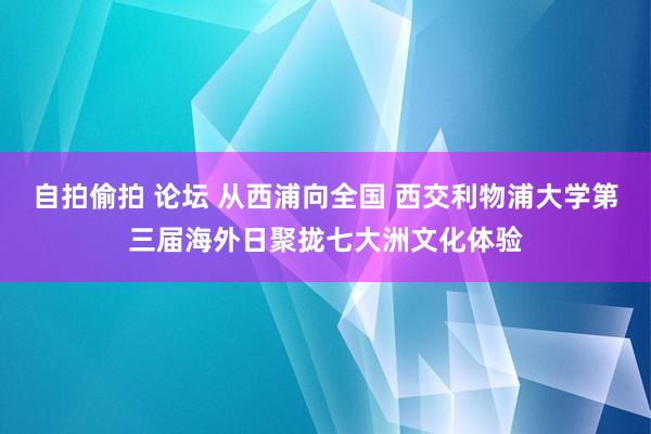 自拍偷拍 论坛 从西浦向全国 西交利物浦大学第三届海外日聚拢七大洲文化体验