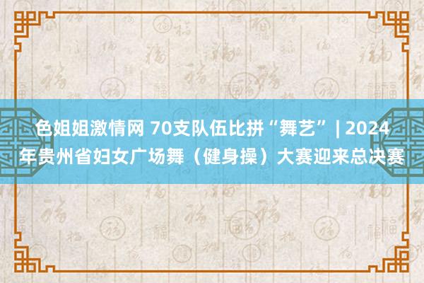 色姐姐激情网 70支队伍比拼“舞艺” | 2024年贵州省妇女广场舞（健身操）大赛迎来总决赛