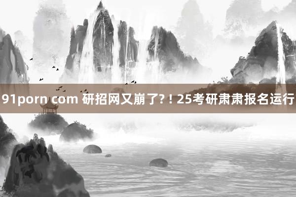 91porn com 研招网又崩了? ! 25考研肃肃报名运行