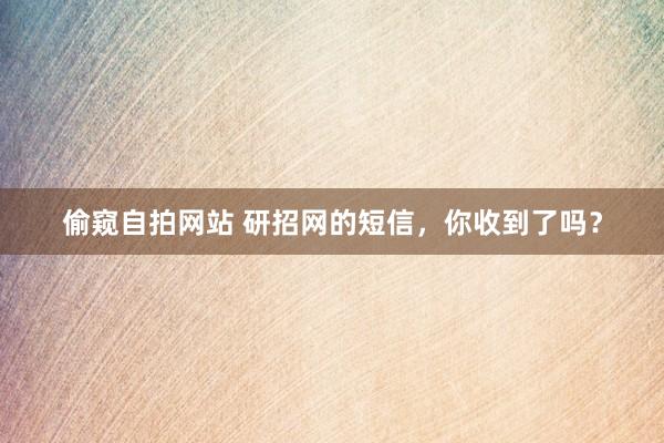 偷窥自拍网站 研招网的短信，你收到了吗？