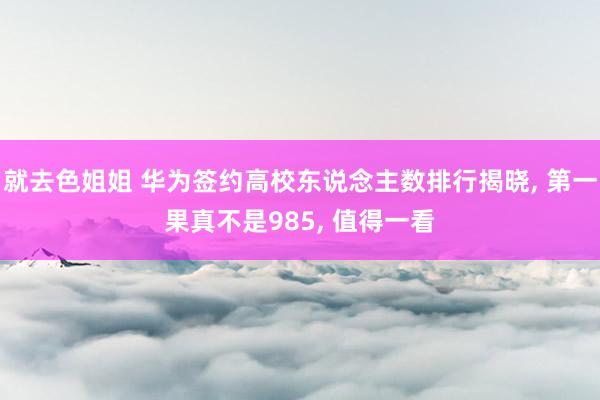 就去色姐姐 华为签约高校东说念主数排行揭晓, 第一果真不是985, 值得一看