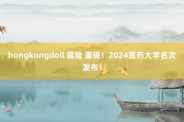 hongkongdoll 露脸 重磅！2024医药大学名次发布！