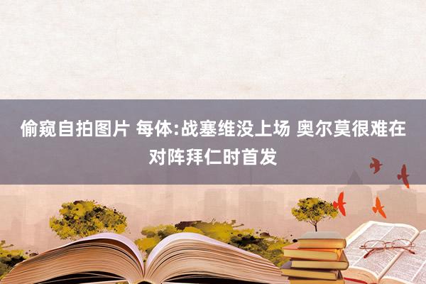 偷窥自拍图片 每体:战塞维没上场 奥尔莫很难在对阵拜仁时首发