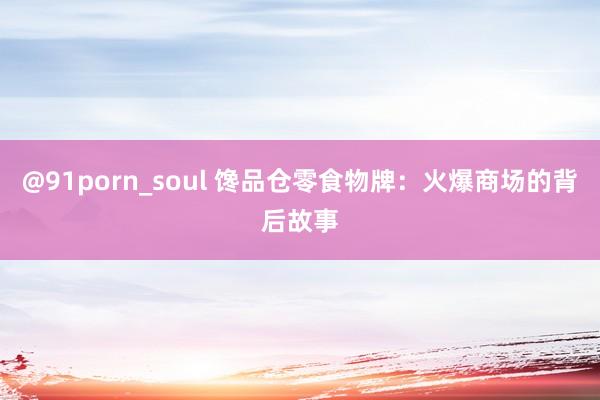 @91porn_soul 馋品仓零食物牌：火爆商场的背后故事