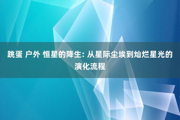 跳蛋 户外 恒星的降生: 从星际尘埃到灿烂星光的演化流程