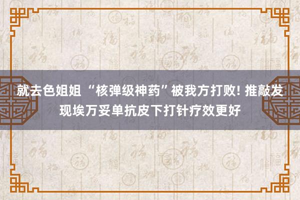 就去色姐姐 “核弹级神药”被我方打败! 推敲发现埃万妥单抗皮下打针疗效更好