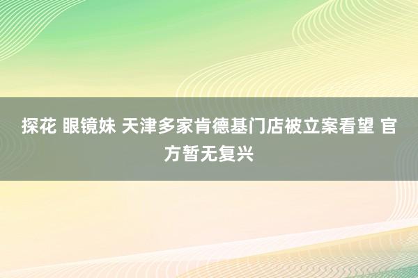 探花 眼镜妹 天津多家肯德基门店被立案看望 官方暂无复兴