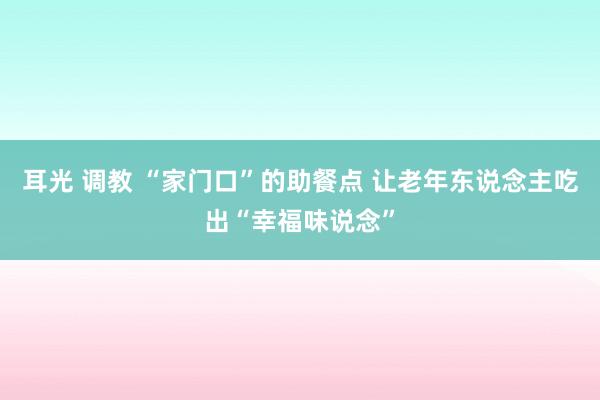 耳光 调教 “家门口”的助餐点 让老年东说念主吃出“幸福味说念”