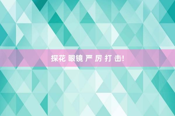 探花 眼镜 严 厉 打 击!