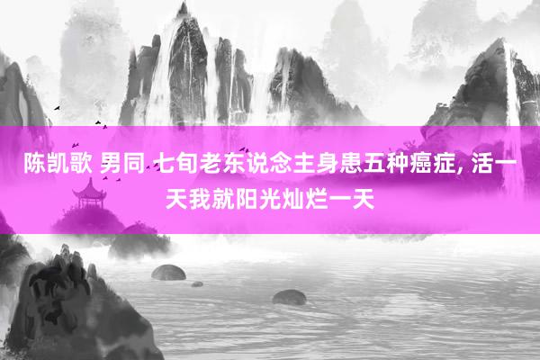 陈凯歌 男同 七旬老东说念主身患五种癌症, 活一天我就阳光灿烂一天