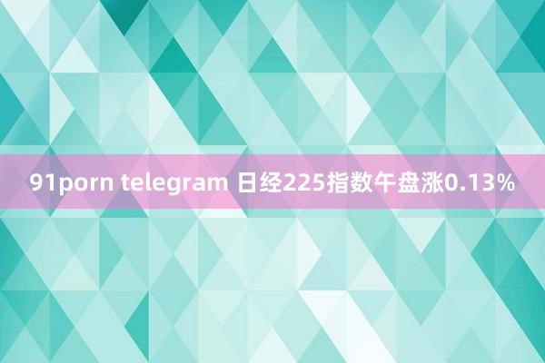 91porn telegram 日经225指数午盘涨0.13%