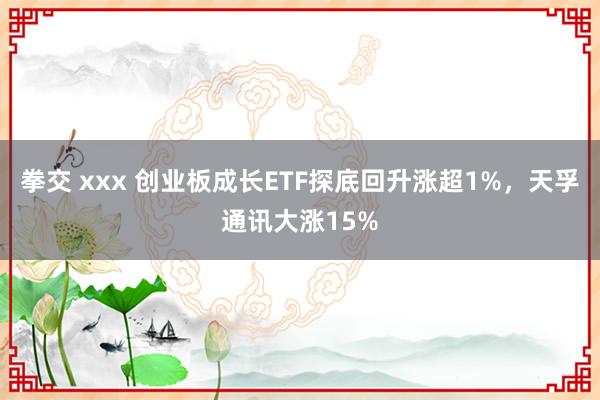 拳交 xxx 创业板成长ETF探底回升涨超1%，天孚通讯大涨15%