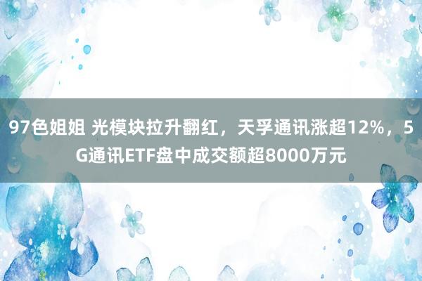 97色姐姐 光模块拉升翻红，天孚通讯涨超12%，5G通讯ETF盘中成交额超8000万元