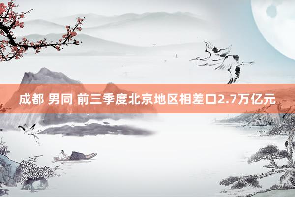 成都 男同 前三季度北京地区相差口2.7万亿元