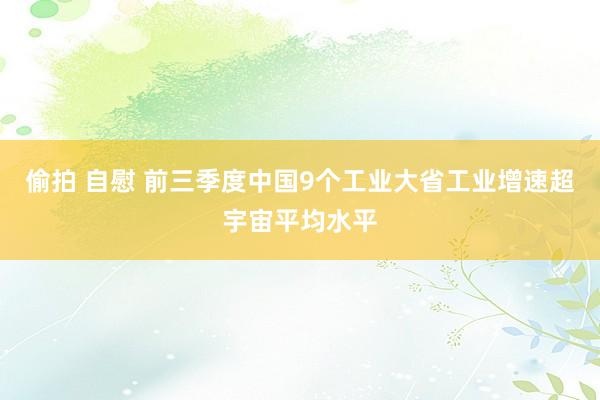 偷拍 自慰 前三季度中国9个工业大省工业增速超宇宙平均水平