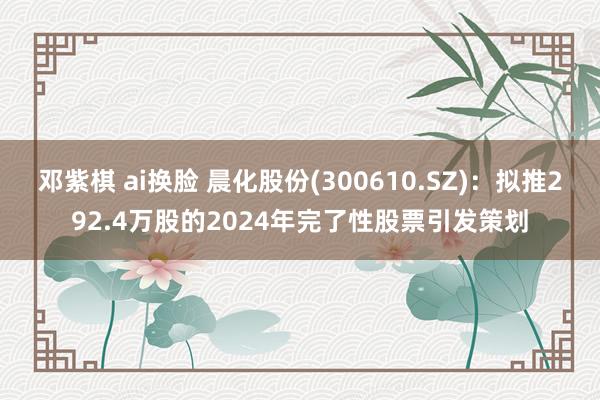 邓紫棋 ai换脸 晨化股份(300610.SZ)：拟推292.4万股的2024年完了性股票引发策划