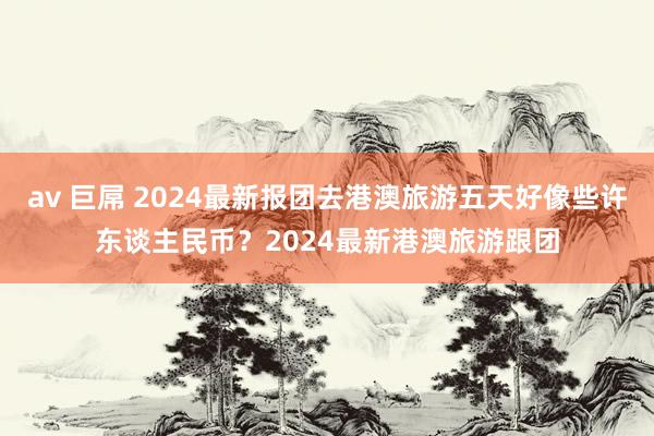 av 巨屌 2024最新报团去港澳旅游五天好像些许东谈主民币？2024最新港澳旅游跟团