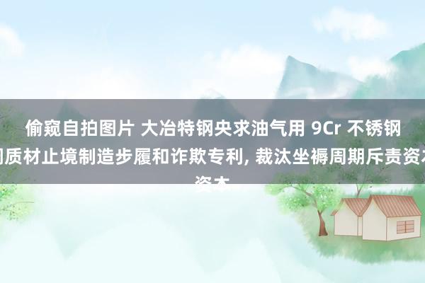 偷窥自拍图片 大冶特钢央求油气用 9Cr 不锈钢调质材止境制造步履和诈欺专利， 裁汰坐褥周期斥责资本