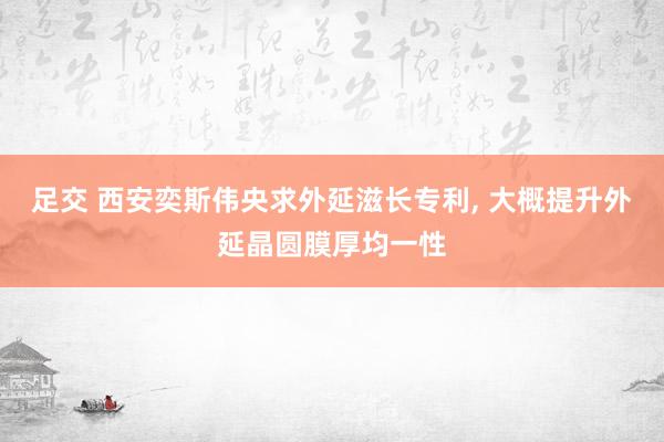 足交 西安奕斯伟央求外延滋长专利， 大概提升外延晶圆膜厚均一性