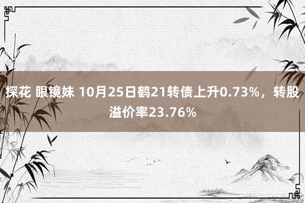 探花 眼镜妹 10月25日鹤21转债上升0.73%，转股溢价率23.76%