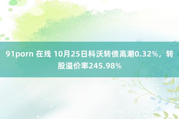 91porn 在线 10月25日科沃转债高潮0.32%，转股溢价率245.98%