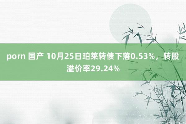 porn 国产 10月25日珀莱转债下落0.53%，转股溢价率29.24%