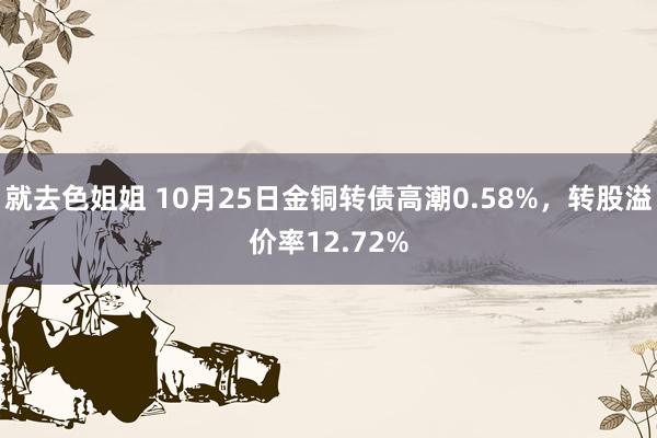 就去色姐姐 10月25日金铜转债高潮0.58%，转股溢价率12.72%