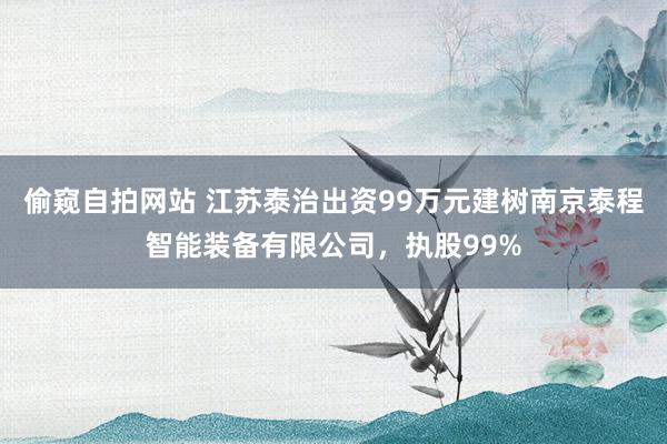 偷窥自拍网站 江苏泰治出资99万元建树南京泰程智能装备有限公司，执股99%