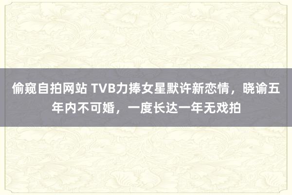 偷窥自拍网站 TVB力捧女星默许新恋情，晓谕五年内不可婚，一度长达一年无戏拍