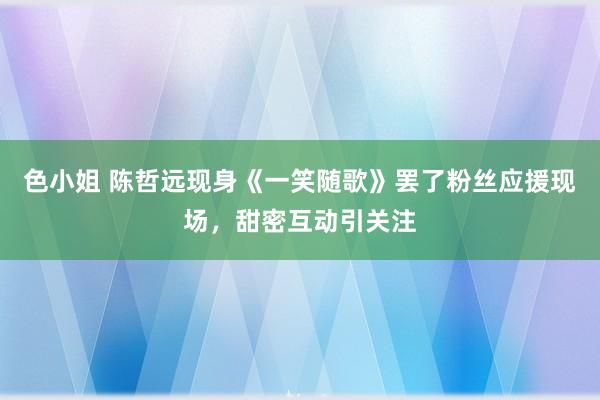 色小姐 陈哲远现身《一笑随歌》罢了粉丝应援现场，甜密互动引关注