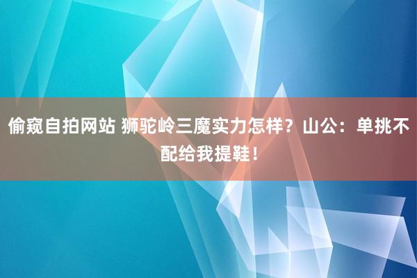 偷窥自拍网站 狮驼岭三魔实力怎样？山公：单挑不配给我提鞋！