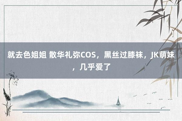 就去色姐姐 散华礼弥COS，黑丝过膝袜，JK萌妹，几乎爱了