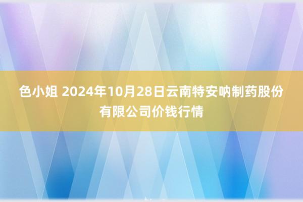 色小姐 2024年10月28日云南特安呐制药股份有限公司价钱行情