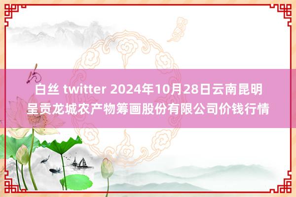 白丝 twitter 2024年10月28日云南昆明呈贡龙城农产物筹画股份有限公司价钱行情