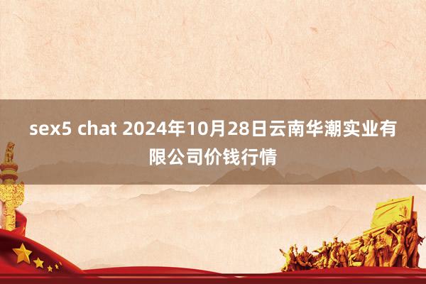 sex5 chat 2024年10月28日云南华潮实业有限公司价钱行情