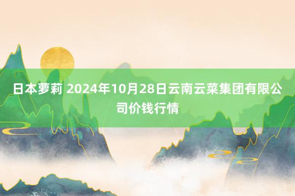 日本萝莉 2024年10月28日云南云菜集团有限公司价钱行情