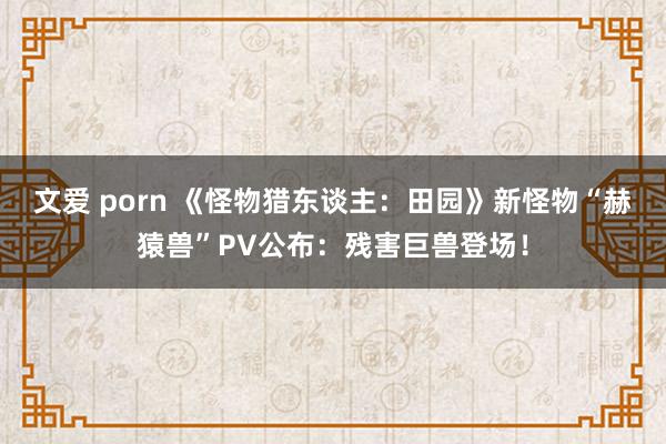 文爱 porn 《怪物猎东谈主：田园》新怪物“赫猿兽”PV公布：残害巨兽登场！