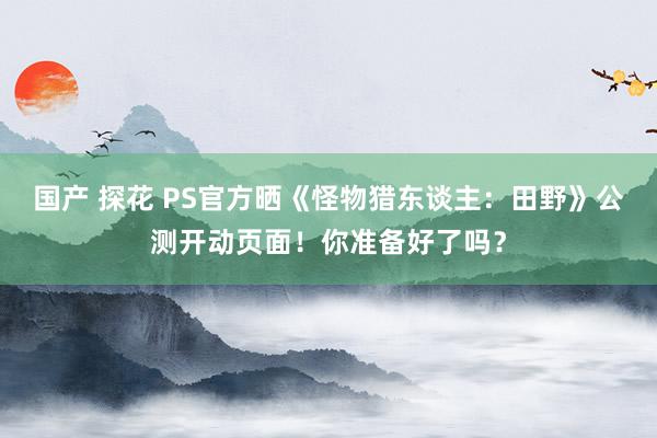 国产 探花 PS官方晒《怪物猎东谈主：田野》公测开动页面！你准备好了吗？