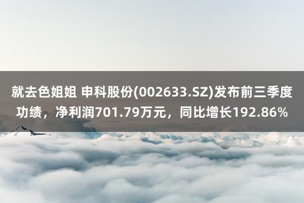 就去色姐姐 申科股份(002633.SZ)发布前三季度功绩，净利润701.79万元，同比增长192.86%