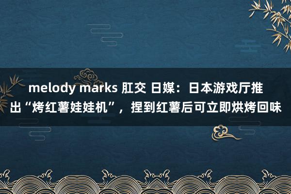 melody marks 肛交 日媒：日本游戏厅推出“烤红薯娃娃机”，捏到红薯后可立即烘烤回味