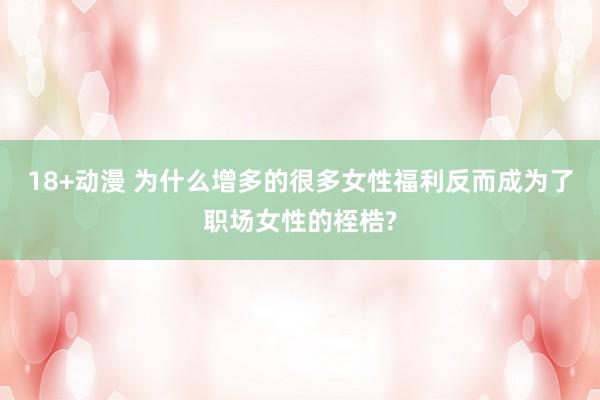 18+动漫 为什么增多的很多女性福利反而成为了职场女性的桎梏?