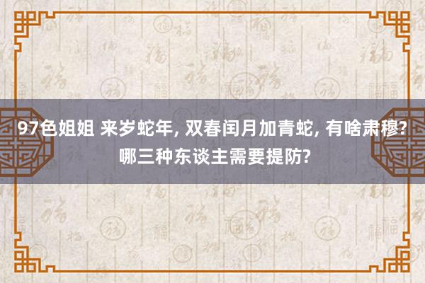 97色姐姐 来岁蛇年， 双春闰月加青蛇， 有啥肃穆? 哪三种东谈主需要提防?