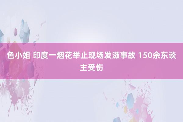 色小姐 印度一烟花举止现场发滋事故 150余东谈主受伤