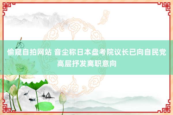 偷窥自拍网站 音尘称日本盘考院议长已向自民党高层抒发离职意向