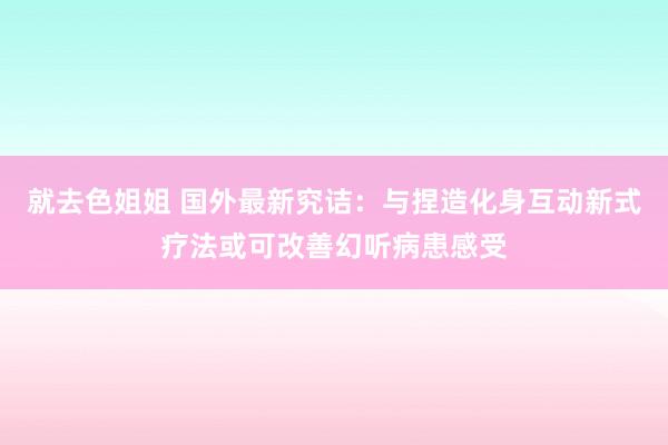 就去色姐姐 国外最新究诘：与捏造化身互动新式疗法或可改善幻听病患感受