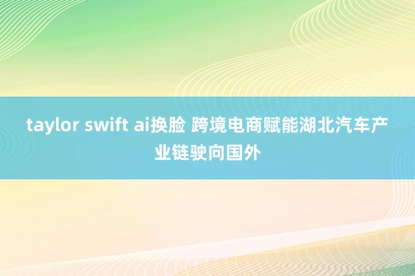 taylor swift ai换脸 跨境电商赋能湖北汽车产业链驶向国外