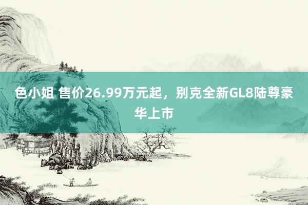 色小姐 售价26.99万元起，别克全新GL8陆尊豪华上市